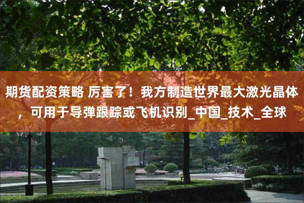 期货配资策略 厉害了！我方制造世界最大激光晶体，可用于导弹跟踪或飞机识别_中国_技术_全球