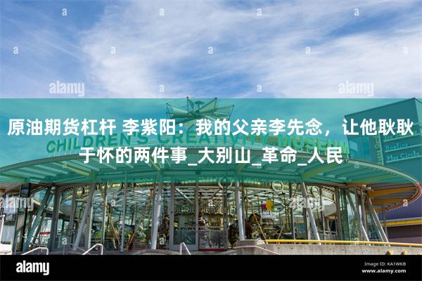 原油期货杠杆 李紫阳：我的父亲李先念，让他耿耿于怀的两件事_大别山_革命_人民