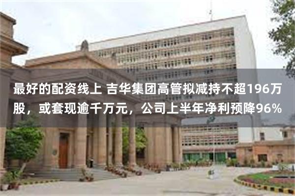 最好的配资线上 吉华集团高管拟减持不超196万股，或套现逾千万元，公司上半年净利预降96%