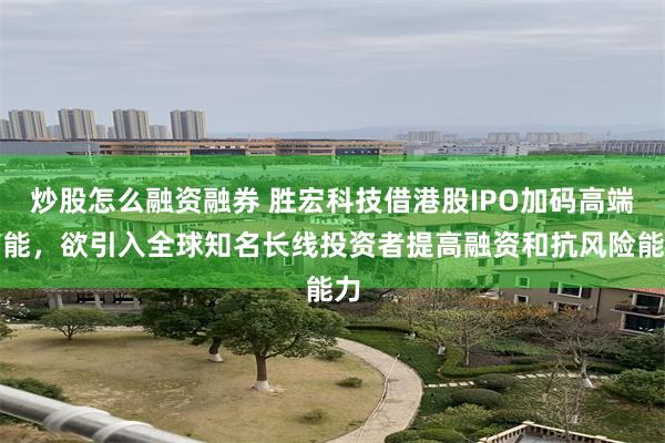 炒股怎么融资融券 胜宏科技借港股IPO加码高端产能，欲引入全球知名长线投资者提高融资和抗风险能力