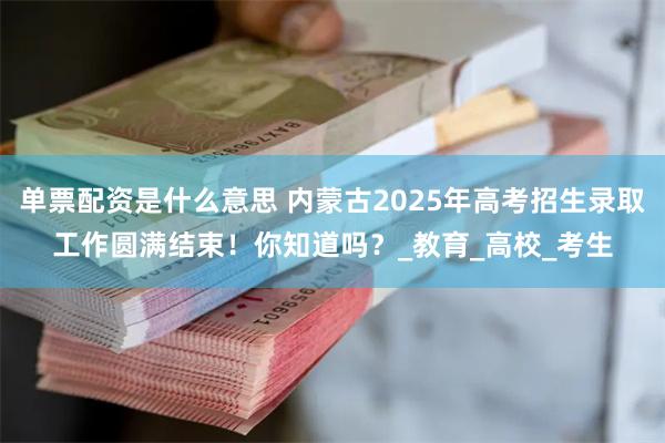 单票配资是什么意思 内蒙古2025年高考招生录取工作圆满结束！你知道吗？_教育_高校_考生