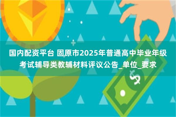 国内配资平台 固原市2025年普通高中毕业年级考试辅导类教辅材料评议公告_单位_要求