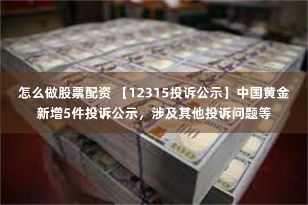 怎么做股票配资 【12315投诉公示】中国黄金新增5件投诉公示，涉及其他投诉问题等