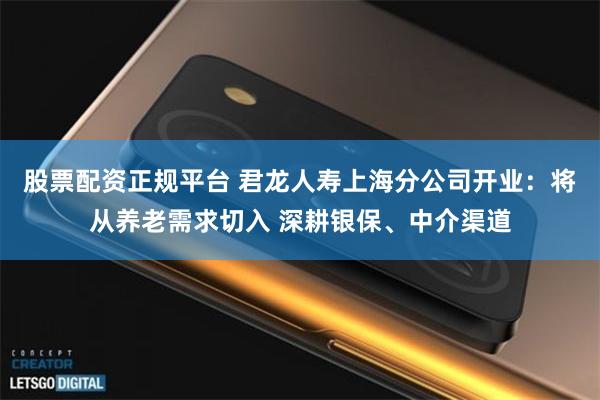 股票配资正规平台 君龙人寿上海分公司开业：将从养老需求切入 深耕银保、中介渠道