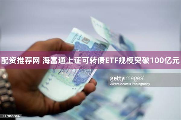 配资推荐网 海富通上证可转债ETF规模突破100亿元